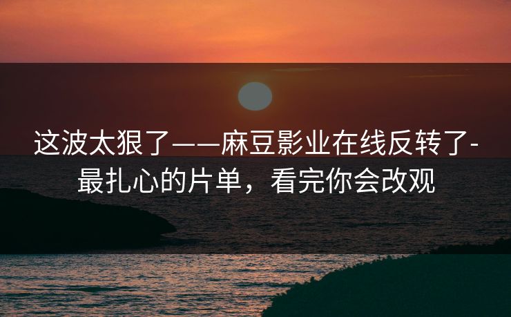 这波太狠了——麻豆影业在线反转了-最扎心的片单，看完你会改观