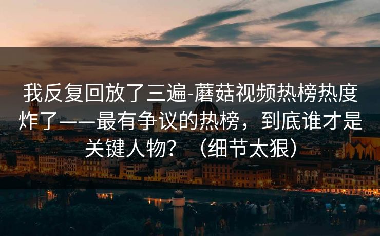 详细阅读:我反复回放了三遍-蘑菇视频热榜热度炸了——最有争议的热榜,到底谁才是关键人物?(细节太狠) 我反复回放了三遍-蘑菇视频热榜热度炸了——最有争议的热榜,到底谁才是关键人物?(细节太狠)