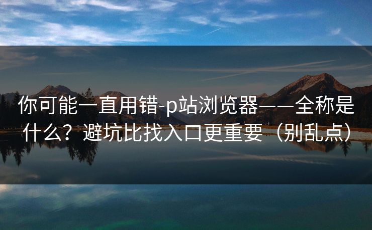 详细阅读:你可能一直用错-p站浏览器——全称是什么?避坑比找入口更重要(别乱点) 你可能一直用错-p站浏览器——全称是什么?避坑比找入口更重要(别乱点)