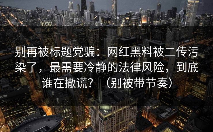 详细阅读:别再被标题党骗:网红黑料被二传污染了,最需要冷静的法律风险,到底谁在撒谎?(别被带节奏) 别再被标题党骗:网红黑料被二传污染了,最需要冷静的法律风险,到底谁在撒谎?(别被带节奏)