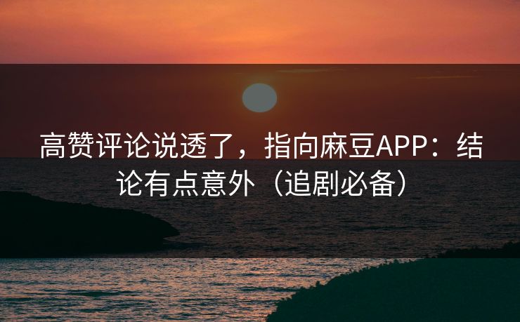 高赞评论说透了，指向麻豆APP：结论有点意外（追剧必备）