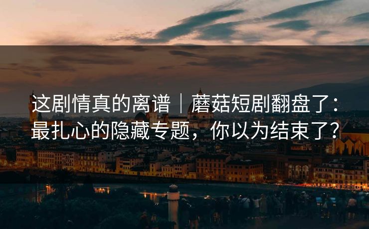 详细阅读:这剧情真的离谱|蘑菇短剧翻盘了:最扎心的隐藏专题,你以为结束了? 这剧情真的离谱|蘑菇短剧翻盘了:最扎心的隐藏专题,你以为结束了?