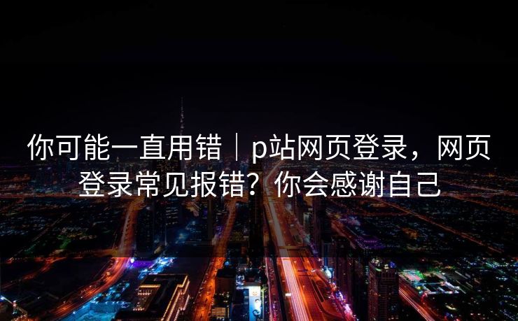 详细阅读:你可能一直用错|p站网页登录,网页登录常见报错?你会感谢自己 你可能一直用错|p站网页登录,网页登录常见报错?你会感谢自己