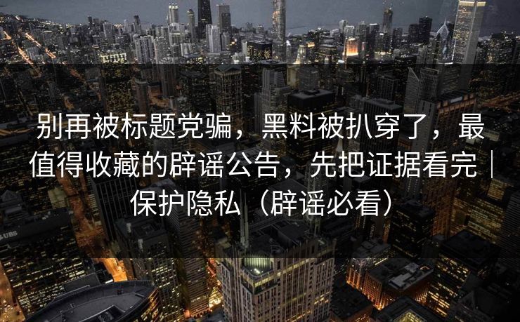 别再被标题党骗，黑料被扒穿了，最值得收藏的辟谣公告，先把证据看完｜保护隐私（辟谣必看）